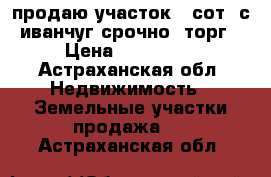 продаю участок 5 сот. с.иванчуг срочно. торг › Цена ­ 200 000 - Астраханская обл. Недвижимость » Земельные участки продажа   . Астраханская обл.